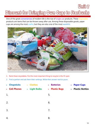 52
1. Rank these recyclables. Put the most important thing to recycle in the #1 spot.
2. Find a partner and ask them their rankings. Write their answer next to yours.
 Chopsticks
 Cell Phones
 Batteries
 Plastic Bags
1. 5.
2. 6.
3. 7.
4. 8.
 Clothes
 Light Bulbs
 Paper Cups
 Plastic Bottles
One of the great conveniences of modern life is the rise of single use products. These disposable
products are items that can be thrown away after use. Among these disposable goods, paper
cups are among the most useful, but they are also one of the most wasteful.
 