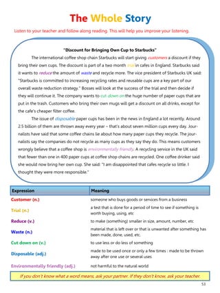 53
“Discount for Bringing Own Cup to Starbucks”
The international coffee shop chain Starbucks will start giving customers a discount if they
bring their own cups. The discount is part of a two month trial in cafes in England. Starbucks said
it wants to reduce the amount of waste and recycle more. The vice president of Starbucks UK said:
"Starbucks is committed to increasing recycling rates and reusable cups are a key part of our
overall waste reduction strategy." Bosses will look at the success of the trial and then decide if
they will continue it. The company wants to cut down on the huge number of paper cups that are
put in the trash. Customers who bring their own mugs will get a discount on all drinks, except for
the cafe's cheaper filter coffee.
The issue of disposable paper cups has been in the news in England a lot recently. Around
2.5 billion of them are thrown away every year – that's about seven million cups every day. Jour-
nalists have said that some coffee chains lie about how many paper cups they recycle. The jour-
nalists say the companies do not recycle as many cups as they say they do. This means customers
wrongly believe that a coffee shop is environmentally friendly. A recycling service in the UK said
that fewer than one in 400 paper cups at coffee shop chains are recycled. One coffee drinker said
she would now bring her own cup. She said: "I am disappointed that cafes recycle so little. I
thought they were more responsible."
Expression Meaning
Customer (n.) someone who buys goods or services from a business
Trial (n.)
a test that is done for a period of time to see if something is
worth buying, using, etc
Reduce (v.) to make (something) smaller in size, amount, number, etc
Waste (n.)
material that is left over or that is unwanted after something has
been made, done, used, etc.
Cut down on (v.) to use less or do less of something
Disposable (adj.)
made to be used once or only a few times : made to be thrown
away after one use or several uses
Environmentally friendly (adj.) not harmful to the natural world
If you don’t know what a word means, ask your partner. If they don’t know, ask your teacher.
The Whole Story
Listen to your teacher and follow along reading. This will help you improve your listening.
 