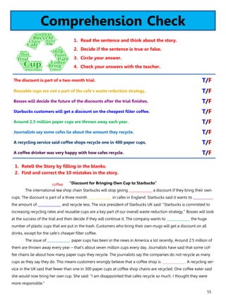 55
Comprehension Check
1. Read the sentence and think about the story.
2. Decide if the sentence is true or false.
3. Circle your answer.
4. Check your answers with the teacher.
“Discount for Bringing Own Cup to Starbucks”
The international tea shop chain Starbucks will stop giving ______________ a discount if they bring their own
cups. The discount is part of a three month ______________ in cafes in England. Starbucks said it wants to ____________
the amount of ______________ and recycle less. The vice president of Starbucks UK said: "Starbucks is committed to
increasing recycling rates and reusable cups are a key part of our overall waste reduction strategy." Bosses will look
at the success of the trial and then decide if they will continue it. The company wants to ______________ the huge
number of plastic cups that are put in the trash. Customers who bring their own mugs will get a discount on all
drinks, except for the cafe's cheaper filter coffee.
The issue of ______________ paper cups has been in the news in America a lot recently. Around 2.5 million of
them are thrown away every year – that's about seven million cups every day. Journalists have said that some cof-
fee chains lie about how many paper cups they recycle. The journalists say the companies do not recycle as many
cups as they say they do. This means customers wrongly believe that a coffee shop is ______________. A recycling ser-
vice in the UK said that fewer than one in 300 paper cups at coffee shop chains are recycled. One coffee eater said
she would now bring her own cup. She said: "I am disappointed that cafes recycle so much. I thought they were
more responsible."
1. Retell the Story by filling in the blanks.
2. Find and correct the 10 mistakes in the story.
The discount is part of a two-month trial. T/F
Reusable cups are not a part of the cafe's waste reduction strategy. T/F
Bosses will decide the future of the discounts after the trial finishes. T/F
Starbucks customers will get a discount on the cheapest filter coffee. T/F
Around 2.5 million paper cups are thrown away each year. T/F
Journalists say some cafes lie about the amount they recycle. T/F
A recycling service said coffee shops recycle one in 400 paper cups. T/F
A coffee drinker was very happy with how cafes recycle. T/F
coffee
 