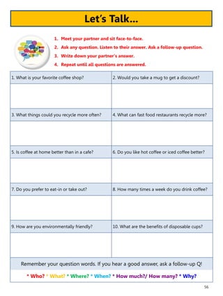 56
1. What is your favorite coffee shop? 2. Would you take a mug to get a discount?
3. What things could you recycle more often? 4. What can fast food restaurants recycle more?
5. Is coffee at home better than in a cafe? 6. Do you like hot coffee or iced coffee better?
7. Do you prefer to eat-in or take out? 8. How many times a week do you drink coffee?
9. How are you environmentally friendly? 10. What are the benefits of disposable cups?
Remember your question words. If you hear a good answer, ask a follow-up Q!
* Who? * What? * Where? * When? * How much?/ How many? * Why?
1. Meet your partner and sit face-to-face.
2. Ask any question. Listen to their answer. Ask a follow-up question.
3. Write down your partner’s answer.
4. Repeat until all questions are answered.
Let’s Talk...
 