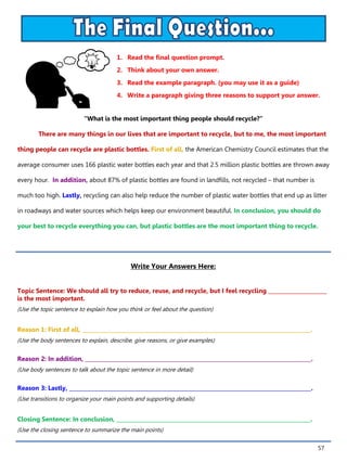 57
1. Read the final question prompt.
2. Think about your own answer.
3. Read the example paragraph. (you may use it as a guide)
4. Write a paragraph giving three reasons to support your answer.
Write Your Answers Here:
Topic Sentence: We should all try to reduce, reuse, and recycle, but I feel recycling ______________________
is the most important.
(Use the topic sentence to explain how you think or feel about the question)
Reason 1: First of all, ______________________________________________________________________________________.
(Use the body sentences to explain, describe, give reasons, or give examples)
Reason 2: In addition, _____________________________________________________________________________________.
(Use body sentences to talk about the topic sentence in more detail)
Reason 3: Lastly, ___________________________________________________________________________________________.
(Use transitions to organize your main points and supporting details)
Closing Sentence: In conclusion, _________________________________________________________________________.
(Use the closing sentence to summarize the main points)
“What is the most important thing people should recycle?”
There are many things in our lives that are important to recycle, but to me, the most important
thing people can recycle are plastic bottles. First of all, the American Chemistry Council estimates that the
average consumer uses 166 plastic water bottles each year and that 2.5 million plastic bottles are thrown away
every hour. In addition, about 87% of plastic bottles are found in landfills, not recycled – that number is
much too high. Lastly, recycling can also help reduce the number of plastic water bottles that end up as litter
in roadways and water sources which helps keep our environment beautiful. In conclusion, you should do
your best to recycle everything you can, but plastic bottles are the most important thing to recycle.
 