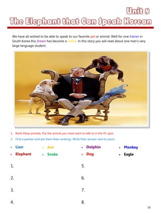 58
1. Rank these animals. Put the animal you most want to talk to in the #1 spot.
2. Find a partner and ask them their rankings. Write their answer next to yours.
 Lion
 Elephant
 Dolphin
 Dog
1. 5.
2. 6.
3. 7.
4. 8.
 Ant
 Snake
 Monkey
 Eagle
We have all wished to be able to speak to our favorite pet or animal. Well for one trainer in
South Korea this dream has become a reality. In this story you will read about one man’s very
large language student.
 