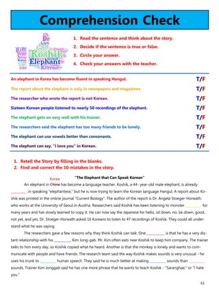 61
Comprehension Check
1. Read the sentence and think about the story.
2. Decide if the sentence is true or false.
3. Circle your answer.
4. Check your answers with the teacher.
“The Elephant that Can Speak Korean”
An elephant in China has become a language teacher. Koshik, a 44- year-old male elephant, is already
__________ in speaking "elephantese," but he is now trying to learn the Korean language Hangul. A report about Ko-
shik was printed in the online journal "Current Biology". The author of the report is Dr. Angela Stoeger-Horwath,
who works at the University of Seoul in Austria. Researchers said Koshik has been listening to monster __________ for
many years and has slowly learned to copy it. He can now say the Japanese for hello, sit down, no, lie down, good,
not yet, and yes. Dr. Stoeger-Horwath asked 16 Koreans to listen to 47 recordings of Koshik. They could all under-
stand what he was saying.
The researchers gave a few reasons why they think Koshik can talk. One ___________ is that he has a very dis-
tant relationship with his __________, Kim Jong-gab. Mr. Kim often eats near Koshik to keep him company. The trainer
talks to him every day, so Koshik copied what he heard. Another is that the monkey is lonely and wants to com-
municate with people and have friends. The research team said the way Koshik makes sounds is very unusual - he
uses his trunk to __________ human speech. They said he is much better at making __________ sounds than __________
sounds. Trainer Kim Jonggab said he has one more phrase that he wants to teach Koshik - "Saranghae," or "I hate
you."
1. Retell the Story by filling in the blanks.
2. Find and correct the 10 mistakes in the story.
An elephant in Korea has become fluent in speaking Hangul. T/F
The report about the elephant is only in newspapers and magazines. T/F
The researcher who wrote the report is not Korean. T/F
Sixteen Korean people listened to nearly 50 recordings of the elephant. T/F
The elephant gets on very well with his trainer. T/F
The researchers said the elephant has too many friends to be lonely. T/F
The elephant can use vowels better than consonants. T/F
The elephant can say, "I love you" in Korean. T/F
Korea
 