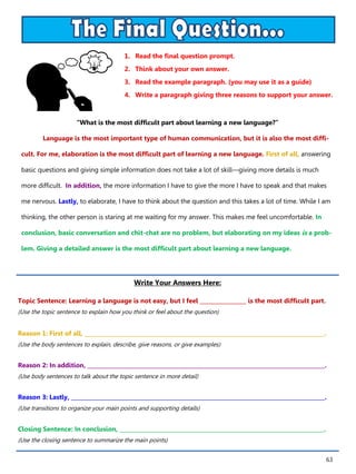 63
1. Read the final question prompt.
2. Think about your own answer.
3. Read the example paragraph. (you may use it as a guide)
4. Write a paragraph giving three reasons to support your answer.
Write Your Answers Here:
Topic Sentence: Learning a language is not easy, but I feel _________________ is the most difficult part.
(Use the topic sentence to explain how you think or feel about the question)
Reason 1: First of all, ________________________________________________________________________________________.
(Use the body sentences to explain, describe, give reasons, or give examples)
Reason 2: In addition, _______________________________________________________________________________________.
(Use body sentences to talk about the topic sentence in more detail)
Reason 3: Lastly, _____________________________________________________________________________________________.
(Use transitions to organize your main points and supporting details)
Closing Sentence: In conclusion, ___________________________________________________________________________.
(Use the closing sentence to summarize the main points)
“What is the most difficult part about learning a new language?”
Language is the most important type of human communication, but it is also the most diffi-
cult. For me, elaboration is the most difficult part of learning a new language. First of all, answering
basic questions and giving simple information does not take a lot of skill—giving more details is much
more difficult. In addition, the more information I have to give the more I have to speak and that makes
me nervous. Lastly, to elaborate, I have to think about the question and this takes a lot of time. While I am
thinking, the other person is staring at me waiting for my answer. This makes me feel uncomfortable. In
conclusion, basic conversation and chit-chat are no problem, but elaborating on my ideas is a prob-
lem. Giving a detailed answer is the most difficult part about learning a new language.
 