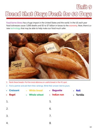 64
1. Rank these breads. Put the most delicious or useful bread in the #1 spot.
2. Find a partner and ask them their rankings. Write their answer next to yours.
 Croissant
 Bagel
 Baguette
 Indian nan
1. 5.
2. 6.
3. 7.
4. 8.
 White bread
 Whole wheat
 Roll
 Tortilla
Food borne illness has a huge impact in the United States and the world. In the US each year
food sicknesses cause: 5,000 deaths and $5 to $7 billion in losses to the economy. Now, there is a
new technology that may be able to help make our food much safer.
 