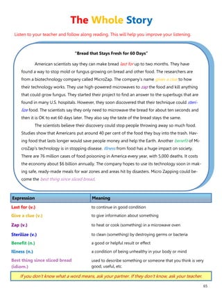 65
“Bread that Stays Fresh for 60 Days”
American scientists say they can make bread last for up to two months. They have
found a way to stop mold or fungus growing on bread and other food. The researchers are
from a biotechnology company called MicroZap. The company's name gives a clue to how
their technology works. They use high-powered microwaves to zap the food and kill anything
that could grow fungus. They started their project to find an answer to the superbugs that are
found in many U.S. hospitals. However, they soon discovered that their technique could steri-
lize food. The scientists say they only need to microwave the bread for about ten seconds and
then it is OK to eat 60 days later. They also say the taste of the bread stays the same.
The scientists believe their discovery could stop people throwing away so much food.
Studies show that Americans put around 40 per cent of the food they buy into the trash. Hav-
ing food that lasts longer would save people money and help the Earth. Another benefit of Mi-
croZap's technology is in stopping disease. Illness from food has a huge impact on society.
There are 76 million cases of food poisoning in America every year, with 5,000 deaths. It costs
the economy about $6 billion annually. The company hopes to use its technology soon in mak-
ing safe, ready-made meals for war zones and areas hit by disasters. Micro Zapping could be-
come the best thing since sliced bread.
Expression Meaning
Last for (v.) to continue in good condition
Give a clue (v.) to give information about something
Zap (v.) to heat or cook (something) in a microwave oven
Sterilize (v.) to clean (something) by destroying germs or bacteria
Benefit (n.) a good or helpful result or effect
Illness (n.) a condition of being unhealthy in your body or mind
Best thing since sliced bread
(idiom.)
used to describe something or someone that you think is very
good, useful, etc.
If you don’t know what a word means, ask your partner. If they don’t know, ask your teacher.
The Whole Story
Listen to your teacher and follow along reading. This will help you improve your listening.
 