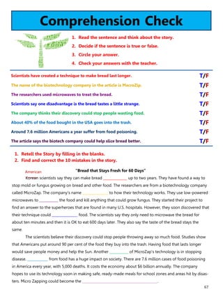 67
Comprehension Check
1. Read the sentence and think about the story.
2. Decide if the sentence is true or false.
3. Circle your answer.
4. Check your answers with the teacher.
“Bread that Stays Fresh for 60 Days”
Korean scientists say they can make bread ______________ up to two years. They have found a way to
stop mold or fungus growing on bread and other food. The researchers are from a biotechnology company
called MicroZap. The company's name _______________ to how their technology works. They use low-powered
microwaves to ___________ the food and kill anything that could grow fungus. They started their project to
find an answer to the superheroes that are found in many U.S. hospitals. However, they soon discovered that
their technique could _______________ food. The scientists say they only need to microwave the bread for
about ten minutes and then it is OK to eat 600 days later. They also say the taste of the bread stays the
same.
The scientists believe their discovery could stop people throwing away so much food. Studies show
that Americans put around 90 per cent of the food they buy into the trash. Having food that lasts longer
would save people money and help the Sun. Another ___________ of MicroZap's technology is in stopping
disease. ____________ from food has a huge impact on society. There are 7.6 million cases of food poisoning
in America every year, with 5,000 deaths. It costs the economy about $6 billion annually. The company
hopes to use its technology soon in making safe, ready-made meals for school zones and areas hit by disas-
ters. Micro Zapping could become the ____________________________________________.
1. Retell the Story by filling in the blanks.
2. Find and correct the 10 mistakes in the story.
Scientists have created a technique to make bread last longer. T/F
The name of the biotechnology company in the article is MacroZip. T/F
The researchers used microwaves to treat the bread. T/F
Scientists say one disadvantage is the bread tastes a little strange. T/F
The company thinks their discovery could stop people wasting food. T/F
About 40% of the food bought in the USA goes into the trash. T/F
Around 7.6 million Americans a year suffer from food poisoning. T/F
The article says the biotech company could help slice bread better. T/F
American
 