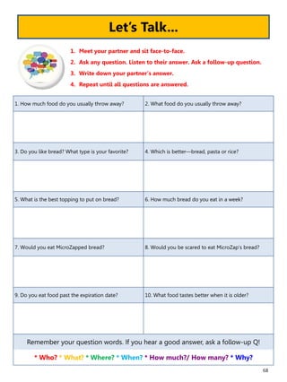 68
1. How much food do you usually throw away? 2. What food do you usually throw away?
3. Do you like bread? What type is your favorite? 4. Which is better—bread, pasta or rice?
5. What is the best topping to put on bread? 6. How much bread do you eat in a week?
7. Would you eat MicroZapped bread? 8. Would you be scared to eat MicroZap’s bread?
9. Do you eat food past the expiration date? 10. What food tastes better when it is older?
Remember your question words. If you hear a good answer, ask a follow-up Q!
* Who? * What? * Where? * When? * How much?/ How many? * Why?
1. Meet your partner and sit face-to-face.
2. Ask any question. Listen to their answer. Ask a follow-up question.
3. Write down your partner’s answer.
4. Repeat until all questions are answered.
Let’s Talk...
 