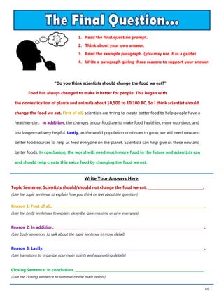69
1. Read the final question prompt.
2. Think about your own answer.
3. Read the example paragraph. (you may use it as a guide)
4. Write a paragraph giving three reasons to support your answer.
Write Your Answers Here:
Topic Sentence: Scientists should/should not change the food we eat. ________________________________.
(Use the topic sentence to explain how you think or feel about the question)
Reason 1: First of all, ________________________________________________________________________________________.
(Use the body sentences to explain, describe, give reasons, or give examples)
Reason 2: In addition, _______________________________________________________________________________________.
(Use body sentences to talk about the topic sentence in more detail)
Reason 3: Lastly, _____________________________________________________________________________________________.
(Use transitions to organize your main points and supporting details)
Closing Sentence: In conclusion, ___________________________________________________________________________.
(Use the closing sentence to summarize the main points)
“Do you think scientists should change the food we eat?”
Food has always changed to make it better for people. This began with
the domestication of plants and animals about 10,500 to 10,100 BC. So I think scientist should
change the food we eat. First of all, scientists are trying to create better food to help people have a
healthier diet. In addition, the changes to our food are to make food healthier, more nutritious, and
last longer—all very helpful. Lastly, as the world population continues to grow, we will need new and
better food sources to help us feed everyone on the planet. Scientists can help give us these new and
better foods. In conclusion, the world will need much more food in the future and scientists can
and should help create this extra food by changing the food we eat.
 