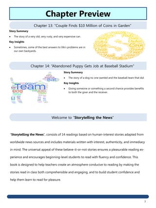 7
Chapter 13: “Couple Finds $10 Million of Coins in Garden”
Chapter 14: “Abandoned Puppy Gets Job at Baseball Stadium”
Story Summary
 The story of a dog no one wanted and the baseball team that did.
Key Insights
 Giving someone or something a second chance provides benefits
to both the giver and the receiver.
Story Summary
 The story of a very old, very rusty, and very expensive can.
Key Insights
 Sometimes, some of the best answers to life’s problems are in
our own backyards.
Chapter Preview
Welcome to “Storytelling the News”
“Storytelling the News”, consists of 14 readings based on human-interest stories adapted from
worldwide news sources and includes materials written with interest, authenticity, and immediacy
in mind. The universal appeal of these believe-it-or-not stories ensures a pleasurable reading ex-
perience and encourages beginning-level students to read with fluency and confidence. This
book is designed to help teachers create an atmosphere conducive to reading by making the
stories read in class both comprehensible and engaging, and to build student confidence and
help them learn to read for pleasure.
 