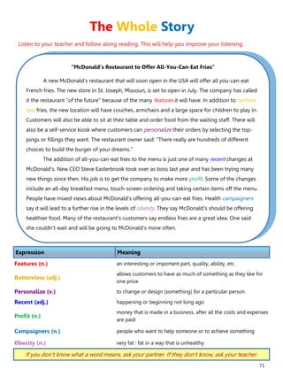 71
“McDonald’s Restaurant to Offer All-You-Can-Eat Fries”
A new McDonald's restaurant that will soon open in the USA will offer all you-can-eat
French fries. The new store in St. Joseph, Missouri, is set to open in July. The company has called
it the restaurant "of the future" because of the many features it will have. In addition to bottom-
less fries, the new location will have couches, armchairs and a large space for children to play in.
Customers will also be able to sit at their table and order food from the waiting staff. There will
also be a self-service kiosk where customers can personalize their orders by selecting the top-
pings or fillings they want. The restaurant owner said: "There really are hundreds of different
choices to build the burger of your dreams."
The addition of all-you-can-eat fries to the menu is just one of many recent changes at
McDonald's. New CEO Steve Easterbrook took over as boss last year and has been trying many
new things since then. His job is to get the company to make more profit. Some of the changes
include an all-day breakfast menu, touch-screen ordering and taking certain items off the menu.
People have mixed views about McDonald's offering all-you-can-eat fries. Health campaigners
say it will lead to a further rise in the levels of obesity. They say McDonald's should be offering
healthier food. Many of the restaurant's customers say endless fries are a great idea. One said
she couldn't wait and will be going to McDonald's more often.
Expression Meaning
Features (n.) an interesting or important part, quality, ability, etc.
Bottomless (adj.)
allows customers to have as much of something as they like for
one price
Personalize (v.) to change or design (something) for a particular person
Recent (adj.) happening or beginning not long ago
Profit (n.)
money that is made in a business, after all the costs and expenses
are paid
Campaigners (n.) people who want to help someone or to achieve something
Obesity (n.) very fat : fat in a way that is unhealthy
If you don’t know what a word means, ask your partner. If they don’t know, ask your teacher.
The Whole Story
Listen to your teacher and follow along reading. This will help you improve your listening.
 