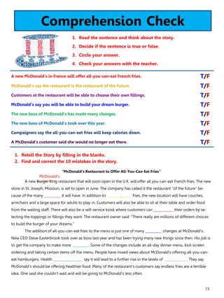 73
Comprehension Check
1. Read the sentence and think about the story.
2. Decide if the sentence is true or false.
3. Circle your answer.
4. Check your answers with the teacher.
“McDonald’s Restaurant to Offer All-You-Can-Eat Fries”
A new Burger King restaurant that will soon open in the U.K. will offer all you-can-eat French fries. The new
store in St. Joseph, Missouri, is set to open in June. The company has called it the restaurant "of the future" be-
cause of the many __________ it will have. In addition to _______________ fries, the new location will have couches,
armchairs and a large space for adults to play in. Customers will also be able to sit at their table and order food
from the waiting staff. There will also be a self-service kiosk where customers can ____________ their orders by se-
lecting the toppings or fillings they want. The restaurant owner said: "There really are millions of different choices
to build the burger of your dreams."
The addition of all-you-can-eat fries to the menu is just one of many __________ changes at McDonald's.
New CEO Steve Easterbrook took over as boss last year and has been trying many new things since then. His job is
to get the company to make more __________. Some of the changes include an all-day dinner menu, kick-screen
ordering and taking certain items off the menu. People have mixed views about McDonald's offering all-you-can-
eat hamburgers. Health __________________ say it will lead to a further rise in the levels of ______________. They say
McDonald's should be offering healthier food. Many of the restaurant's customers say endless fries are a terrible
idea. One said she couldn't wait and will be going to McDonald's less often.
1. Retell the Story by filling in the blanks.
2. Find and correct the 10 mistakes in the story.
A new McDonald's in France will offer all-you-can-eat French fries. T/F
McDonald's say the restaurant is the restaurant of the future. T/F
Customers at the restaurant will be able to choose their own fillings. T/F
McDonald's say you will be able to build your dream burger. T/F
The new boss of McDonald's has made many changes. T/F
The new boss of McDonald's took over this year. T/F
Campaigners say the all-you-can-eat fries will keep calories down. T/F
A McDonald's customer said she would no longer eat there. T/F
McDonald’s
 