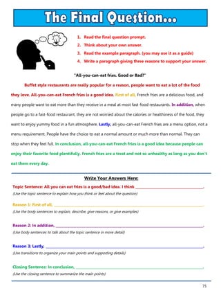 75
1. Read the final question prompt.
2. Think about your own answer.
3. Read the example paragraph. (you may use it as a guide)
4. Write a paragraph giving three reasons to support your answer.
Write Your Answers Here:
Topic Sentence: All you can eat fries is a good/bad idea. I think ________________________________________.
(Use the topic sentence to explain how you think or feel about the question)
Reason 1: First of all, ________________________________________________________________________________________.
(Use the body sentences to explain, describe, give reasons, or give examples)
Reason 2: In addition, _______________________________________________________________________________________.
(Use body sentences to talk about the topic sentence in more detail)
Reason 3: Lastly, _____________________________________________________________________________________________.
(Use transitions to organize your main points and supporting details)
Closing Sentence: In conclusion, ___________________________________________________________________________.
(Use the closing sentence to summarize the main points)
“All-you-can-eat fries. Good or Bad?”
Buffet style restaurants are really popular for a reason, people want to eat a lot of the food
they love. All-you-can-eat French fries is a good idea. First of all, French fries are a delicious food, and
many people want to eat more than they receive in a meal at most fast-food restaurants. In addition, when
people go to a fast-food restaurant, they are not worried about the calories or healthiness of the food, they
want to enjoy yummy food in a fun atmosphere. Lastly, all-you-can-eat French fries are a menu option, not a
menu requirement. People have the choice to eat a normal amount or much more than normal. They can
stop when they feel full. In conclusion, all-you-can-eat French fries is a good idea because people can
enjoy their favorite food plentifully. French fries are a treat and not so unhealthy as long as you don’t
eat them every day.
 