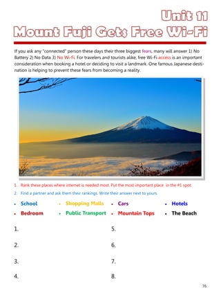 76
1. Rank these places where internet is needed most. Put the most important place in the #1 spot.
2. Find a partner and ask them their rankings. Write their answer next to yours.
 School
 Bedroom
 Cars
 Mountain Tops
1. 5.
2. 6.
3. 7.
4. 8.
 Shopping Malls
 Public Transport
 Hotels
 The Beach
If you ask any “connected” person these days their three biggest fears, many will answer 1) No
Battery 2) No Data 3) No Wi-Fi. For travelers and tourists alike, free Wi-Fi access is an important
consideration when booking a hotel or deciding to visit a landmark. One famous Japanese desti-
nation is helping to prevent these fears from becoming a reality.
 