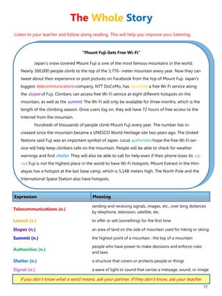 77
“Mount Fuji Gets Free Wi-Fi”
Japan's snow covered Mount Fuji is one of the most famous mountains in the world.
Nearly 300,000 people climb to the top of the 3,776- meter mountain every year. Now they can
tweet about their experience or post pictures on Facebook from the top of Mount Fuji. Japan's
biggest telecommunications company, NTT DoCoMo, has launched a free Wi-Fi service along
the slopes of Fuji. Climbers can access free Wi-Fi service at eight different hotspots on the
mountain, as well as the summit. The Wi-Fi will only be available for three months, which is the
length of the climbing season. Once users log on, they will have 72 hours of free access to the
Internet from the mountain.
Hundreds of thousands of people climb Mount Fuji every year. The number has in-
creased since the mountain became a UNESCO World Heritage site two years ago. The United
Nations said Fuji was an important symbol of Japan. Local authorities hope the free Wi-Fi ser-
vice will help keep climbers safe on the mountain. People will be able to check for weather
warnings and find shelter. They will also be able to call for help even if their phone loses its sig-
nal. Fuji is not the highest place in the world to have Wi-Fi hotspots. Mount Everest in the Him-
alayas has a hotspot at the last base camp, which is 5,148 meters high. The North Pole and the
International Space Station also have hotspots.
Expression Meaning
Telecommunications (n.)
sending and receiving signals, images, etc., over long distances
by telephone, television, satellite, etc.
Launch (v.) to offer or sell (something) for the first time
Slopes (n.) an area of land on the side of mountain used for hiking or skiing
Summit (n.) the highest point of a mountain : the top of a mountain
Authorities (n.)
people who have power to make decisions and enforce rules
and laws
Shelter (n.) a structure that covers or protects people or things
Signal (n.) a wave of light or sound that carries a message, sound, or image
If you don’t know what a word means, ask your partner. If they don’t know, ask your teacher.
The Whole Story
Listen to your teacher and follow along reading. This will help you improve your listening.
 