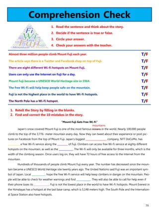 79
Comprehension Check
1. Read the sentence and think about the story.
2. Decide if the sentence is true or false.
3. Circle your answer.
4. Check your answers with the teacher.
“Mount Fuji Gets Free Wi-Fi”
Japan's snow covered Mount Fuji is one of the most famous oceans in the world. Nearly 100,000 people
climb to the top of the 3,776- meter mountain every day. Now they can tweet about their experience or post pic-
tures on Facebook from the top of Mount Fuji. Japan's biggest __________________ company, NTT DoCoMo, has
__________ a free Wi-Fi service along the _________ of Fuji. Climbers can access free Wi-Fi service at eighty different
hotspots on the mountain, as well as the ____________. The Wi-Fi will only be available for three months, which is the
width of the climbing season. Once users log on, they will have 72 hours of free access to the Internet from the
mountain.
Hundreds of thousands of people climb Mount Fuji every year. The number has decreased since the moun-
tain became a UNESCO World Heritage site twenty years ago. The United Nations said Fuji was an important sym-
bol of Japan. Local ____________ hope the free Wi-Fi service will help keep climbers in danger on the mountain. Peo-
ple will be able to check for weather warnings and find ____________. They will also be able to call for help even if
their phone loses its _____________. Fuji is not the lowest place in the world to have Wi-Fi hotspots. Mount Everest in
the Himalayas has a hotspot at the last base camp, which is 5,148 meters high. The South Pole and the Internation-
al Space Station also have hotspots.
1. Retell the Story by filling in the blanks.
2. Find and correct the 10 mistakes in the story.
Almost three million people climb Mount Fuji each year. T/F
The article says there is a Twitter and Facebook shop on top of Fuji. T/F
There are eight different Wi-Fi hotspots on Mount Fuji. T/F
Users can only use the Internet on Fuji for a day. T/F
Mount Fuji became a UNESCO World Heritage site in 1964. T/F
The free Wi-Fi will help keep people safe on the mountain. T/F
Fuji is not the highest place in the world to have Wi-Fi hotspots. T/F
The North Pole has a Wi-Fi hotspot. T/F
mountains
 