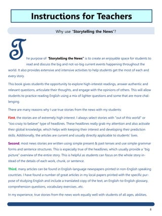 8
Why use “Storytelling the News”?
The purpose of “Storytelling the News” is to create an enjoyable space for students to
read and discuss the big and not-so-big current events happening throughout the
world. It also provides extensive and intensive activities to help students get the most of each and
every story.
This book gives students the opportunity to explore high-interest readings, answer authentic and
relevant questions, articulate their thoughts, and engage with the opinions of others. This will allow
students to practice reading English using a mix of lighter questions and some that are more chal-
lenging.
There are many reasons why I use true stories from the news with my students:
First, the stories are of extremely high interest. I always select stories with "out of this world" or
"too crazy to believe" type of headlines. These headlines really grab my attention and also activate
their global knowledge, which helps with keeping their interest and developing their prediction
skills. Additionally, the articles are current and usually directly applicable to students’ lives.
Second, most news stories are written using simple present & past tenses and use simple grammar
forms and sentence structures. This is especially true of the headlines, which usually provide a "big
picture" overview of the entire story. This is helpful as students can focus on the whole story in-
stead of the details of each work, chunk, or sentence.
Third, many articles can be found in English-language newspapers printed in non-English speaking
countries. I have found a number of great articles in my local papers printed with the specific pur-
pose of studying English and include a translated copy of the text, an English-to-English glossary,
comprehension questions, vocabulary exercises...etc.
In my experience, true stories from the news work equally well with students of all ages, abilities,
Instructions for Teachers
 