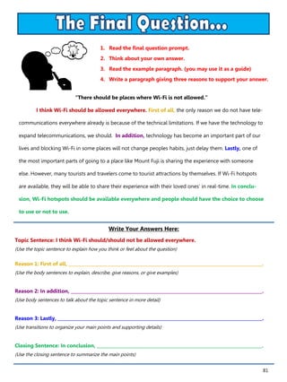 81
1. Read the final question prompt.
2. Think about your own answer.
3. Read the example paragraph. (you may use it as a guide)
4. Write a paragraph giving three reasons to support your answer.
Write Your Answers Here:
Topic Sentence: I think Wi-Fi should/should not be allowed everywhere.
(Use the topic sentence to explain how you think or feel about the question)
Reason 1: First of all, ________________________________________________________________________________________.
(Use the body sentences to explain, describe, give reasons, or give examples)
Reason 2: In addition, _______________________________________________________________________________________.
(Use body sentences to talk about the topic sentence in more detail)
Reason 3: Lastly, _____________________________________________________________________________________________.
(Use transitions to organize your main points and supporting details)
Closing Sentence: In conclusion, ___________________________________________________________________________.
(Use the closing sentence to summarize the main points)
“There should be places where Wi-Fi is not allowed.”
I think Wi-Fi should be allowed everywhere. First of all, the only reason we do not have tele-
communications everywhere already is because of the technical limitations. If we have the technology to
expand telecommunications, we should. In addition, technology has become an important part of our
lives and blocking Wi-Fi in some places will not change peoples habits, just delay them. Lastly, one of
the most important parts of going to a place like Mount Fuji is sharing the experience with someone
else. However, many tourists and travelers come to tourist attractions by themselves. If Wi-Fi hotspots
are available, they will be able to share their experience with their loved ones’ in real-time. In conclu-
sion, Wi-Fi hotspots should be available everywhere and people should have the choice to choose
to use or not to use.
 