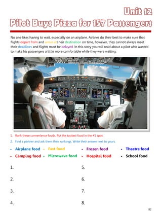 82
1. Rank these convenience foods. Put the tastiest food in the #1 spot.
2. Find a partner and ask them their rankings. Write their answer next to yours.
 Airplane food
 Camping food
 Frozen food
 Hospital food
1. 5.
2. 6.
3. 7.
4. 8.
 Fast food
 Microwave food
 Theatre food
 School food
No one likes having to wait, especially on an airplane. Airlines do their best to make sure that
flights depart from and arrive att heir destination on time, however, they cannot always meet
their deadlines and flights must be delayed. In this story you will read about a pilot who wanted
to make his passengers a little more comfortable while they were waiting.
 