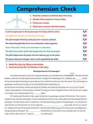 85
Comprehension Check
1. Read the sentence and think about the story.
2. Decide if the sentence is true or false.
3. Circle your answer.
4. Check your answers with the teacher.
“Pilot Buys Pizza for 157 Passengers”
An airplane pilot felt sorry for his hungry passengers, so he bought them all hamburgers. The pilot, Gerhard
Bradner, works for the USA-based Frontier Airlines. His flight from Washington D.C. to Boston was ________. He felt
thirsty and thought he would get a pizza delivery from a Pizza Hut restaurant near the airport. Then he thought his
passengers would also be hungry, so he ordered 500 family-sized pizzas. He ________________________ ____________,
but the owner of the airline said he would give Mr. Bradner the money for the pizzas. He announced on board:
"Ladies and gentleman, Frontier Airlines is known for being one of the cheapest airlines in the US, but your captain
is not cheap. I just ordered pizza for the __________ plane."
Mr. Bradner said his airline is like a giant school and his passengers are part of that family. That is why he
wanted to buy everyone hamburgers. He also told reporters that he knows other pilots who have bought food for
passengers. Frontier Airlines said in a statement: "Yes, the pilot did buy pizza for the passengers. It is important to
note that this isn't the last time one of our pilots has _______________________________ to provide care for our custom-
ers." Bradner even got off the plane and went to meat the pizza delivery guy at the security area and helped carry
the pizzas back to the plane. The _________________ of the Domino's Pizza said he was surprised when he took the
order and the caller told him: "I want to __________ my whole plane."
1. Retell the Story by filling in the blanks.
2. Find and correct the 10 mistakes in the story.
A pilot bought pizza to thank passengers for flying with his airline. T/F
The flight was delayed and the pilot got hungry. T/F
The pilot bought 50 family-sized pizzas for everyone onboard. T/F
The airline the pilot flies for is one of America's most expensive. T/F
Most of the pilot's family were passengers on the plane. T/F
The pilot knows other pilots who bought pizza for their passengers. T/F
The pilot helped take the pizzas from the delivery guy to the plane. T/F
The pizza restaurant manager wasn't at all surprised by the order. T/F
pizza
 