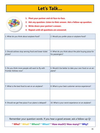 86
1. What do you think about airplane food? 2. Would you prefer pizza or airplane food?
3. Should airlines stop serving food and lower ticket
prices?
4. What do you think about the pilot buying pizza for
his passengers?
5. Do you think more people will want to fly with
Frontier Airlines now?
6. Would it be better to take your own food on an air-
plane?
7. What is the best food to eat on an airplane? 8. What is your best customer service experience?
9. Should we get free pizza if our plane is delayed? 10. What is your worst experience on an airplane?
Remember your question words. If you hear a good answer, ask a follow-up Q!
* Who? * What? * Where? * When? * How much?/ How many? * Why?
1. Meet your partner and sit face-to-face.
2. Ask any question. Listen to their answer. Ask a follow-up question.
3. Write down your partner’s answer.
4. Repeat until all questions are answered.
Let’s Talk...
 