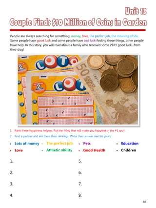 88
1. Rank these happiness helpers. Put the thing that will make you happiest in the #1 spot.
2. Find a partner and ask them their rankings. Write their answer next to yours.
 Lots of money
 Love
 Pets
 Good Health
1. 5.
2. 6.
3. 7.
4. 8.
 The perfect job
 Athletic ability
 Education
 Children
People are always searching for something, money, love, the perfect job, the meaning of life.
Some people have good luck and some people have bad luck finding these things, other people
have help. In this story, you will read about a family who received some VERY good luck...from
their dog!
 