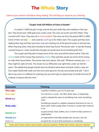 89
“Couple Finds $10 Million of Coins in Garden”
A couple in California got a huge surprise last year while they were walking in their gar-
den. They found over 1,000 gold coins under a tree. The coins are worth over $10 million. They
counted 1,427 coins. They were all in mint condition. The coins are from the period 1847 to 1894.
Some of them are very rare and could be worth up to $1 million each. The couple said they were
walking their dog and they saw some rusty cans sticking out of the ground under an old oak tree.
When they dug down, they were shocked at what they found. The woman said: "It was like finding
a buried treasure. I never would have thought we would have found something like this."
The couple said they plan to keep some of the coins and sell the others online. They will
donate some of the money they receive to charity. They said they would use some of the money
to make their house better. The woman had some advice. She said: "Whatever answers you seek,
they might be right at home. The answer to our difficulties was right there under our feet for
years." She added that people should never be afraid to bend down and look inside a rusty can.
Coin expert David Hall made sure the coins were genuine. He was very excited and said: "I don't
like to say once-in-a-lifetime for anything, but you don't get an opportunity to handle this kind of
material, a treasure like this. Ever."
Expression Meaning
Mint (adj.) in perfect condition, just as if it were new
Rare (adj.) not common or usual : not often done, seen, or happening
Worth (n.)
used to indicate the value of something: how much something
costs
Rusty (adj.)
Something covered in a reddish substance that forms on iron or
some other metal usually when it comes in contact with moisture
or air
Donate (v.)
to give (money, food, clothes, etc.) in order to help a person or
organization
Charity (n.) an organization that helps people who are poor, sick, etc.
Seek (v.) to search for: to try to find (someone or something)
If you don’t know what a word means, ask your partner. If they don’t know, ask your teacher.
The Whole Story
Listen to your teacher and follow along reading. This will help you improve your listening.
 