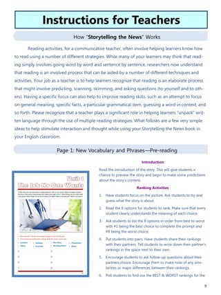 9
How “Storytelling the News” Works
Page 1: New Vocabulary and Phrases—Pre-reading
Introduction
Read the introduction of the story. This will give students a
chance to preview the story and begin to make some predictions
about the story’s content.
Ranking Activities
1. Have students focus on the picture. Ask students to try and
guess what the story is about.
2. Read the 8 options for students to rank. Make sure that every
student clearly understands the meaning of each choice.
3. Ask students to list the 8 options in order from best to worst
with #1 being the best choice to complete the prompt and
#8 being the worst choice.
4. Put students into pairs. Have students share their rankings
with their partners. Tell students to write down their partner's
rankings in the space next to their own.
5. Encourage students to ask follow-up questions about their
partners choice. Encourage them to make note of any simi-
larities or major differences between their rankings.
6. Poll students to find our the BEST & WORST rankings for the
Reading activities, for a communicative teacher, often involve helping learners know how
to read using a number of different strategies. While many of your learners may think that read-
ing simply involves going word by word and sentence by sentence, researchers now understand
that reading is an involved process that can be aided by a number of different techniques and
activities. Your job as a teacher is to help learners recognize that reading is an elaborate process
that might involve predicting, scanning, skimming, and asking questions (to yourself and to oth-
ers). Having a specific focus can also help to improve reading skills, such as an attempt to focus
on general meaning, specific facts, a particular grammatical item, guessing a word in context, and
so forth. Please recognize that a teacher plays a significant role in helping learners “unpack” writ-
ten language through the use of multiple reading strategies. What follows are a few very simple
ideas to help stimulate interaction and thought while using your Storytelling the News book in
your English classroom.
Instructions for Teachers
 