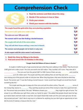 91
Comprehension Check
1. Read the sentence and think about the story.
2. Decide if the sentence is true or false.
3. Circle your answer.
4. Check your answers with the teacher.
“Couple Finds $10 Million of Coins in Garden”
A couple in California got a huge surprise last year while they were walking in their home. They found over
1,000 gold coins under a bush. The coins are worth over $10 million. They counted 1,427 coins. They were all in
__________ __________. The coins are from the period 1847 to 1994. Some of them are very _____________ and could be
______________ up to $1 million each. The couple said they were walking their cat and they saw some ____________
cans sticking out of the ground under an old pine tree. When they dug down, they were shocked at what they
found. The woman said: "It was like finding a buried treasure. I never would have thought we would have found
something like this."
The couple said they plan to keep all of the coins and sell the others online. They will _____________ some of
the money they receive to ___________. They said they would use some of the money to make their apartment bet-
ter. The woman had some advice. She said: "Whatever answers you ____________, they might be right at home. The
answer to our difficulties was right there under our hands for years." She added that people should never be hap-
py to bend down and look inside a rusty fork. Coin expert David Hall made sure the coins were genuine. He was
very excited and said: "I don't like to say once-in-a-lifetime for anything, but you don't get an opportunity to han-
dle this kind of material, a treasure like this. Ever."
1. Retell the Story by filling in the blanks.
2. Find and correct the 10 mistakes in the story.
The couple found the gold while they were planting vegetables. T/F
There were 1,427 gold coins under a tree. T/F
The coins are over 500 years old. T/F
The woman said it was like finding a buried treasure. T/F
The couple will sell all of the coins online. T/F
They will sell their house and buy a new one in Hawaii. T/F
The woman warned people not to look in rusty cans. T/F
A coin expert said the coins weren't real treasure. T/F
garden
 