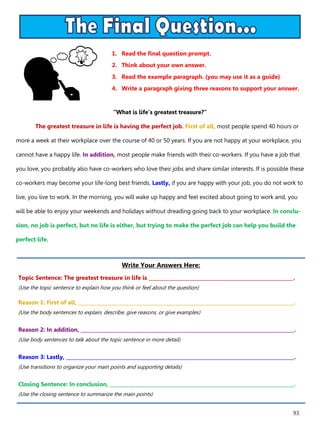93
1. Read the final question prompt.
2. Think about your own answer.
3. Read the example paragraph. (you may use it as a guide)
4. Write a paragraph giving three reasons to support your answer.
Write Your Answers Here:
Topic Sentence: The greatest treasure in life is ___________________________________________________________.
(Use the topic sentence to explain how you think or feel about the question)
Reason 1: First of all, ________________________________________________________________________________________.
(Use the body sentences to explain, describe, give reasons, or give examples)
Reason 2: In addition, _______________________________________________________________________________________.
(Use body sentences to talk about the topic sentence in more detail)
Reason 3: Lastly, _____________________________________________________________________________________________.
(Use transitions to organize your main points and supporting details)
Closing Sentence: In conclusion, ___________________________________________________________________________.
(Use the closing sentence to summarize the main points)
“What is life’s greatest treasure?”
The greatest treasure in life is having the perfect job. First of all, most people spend 40 hours or
more a week at their workplace over the course of 40 or 50 years. If you are not happy at your workplace, you
cannot have a happy life. In addition, most people make friends with their co-workers. If you have a job that
you love, you probably also have co-workers who love their jobs and share similar interests. If is possible these
co-workers may become your life-long best friends. Lastly, if you are happy with your job, you do not work to
live, you live to work. In the morning, you will wake up happy and feel excited about going to work and, you
will be able to enjoy your weekends and holidays without dreading going back to your workplace. In conclu-
sion, no job is perfect, but no life is either, but trying to make the perfect job can help you build the
perfect life.
 