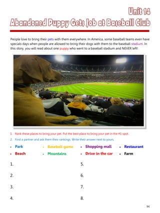 94
1. Rank these places to bring your pet. Put the best place to bring your pet in the #1 spot.
2. Find a partner and ask them their rankings. Write their answer next to yours.
 Park
 Beach
 Shopping mall
 Drive in the car
1. 5.
2. 6.
3. 7.
4. 8.
 Baseball game
 Mountains
 Restaurant
 Farm
People love to bring their pets with them everywhere. In America, some baseball teams even have
specials days when people are allowed to bring their dogs with them to the baseball stadium. In
this story, you will read about one puppy who went to a baseball stadium and NEVER left!
 