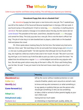 95
“Abandoned Puppy Gets Job at a Baseball Club”
An abandoned puppy has been given a new home and a new job. The 7-weekold pup
was left at the stadium of the Savannah Bananas baseball team in Georgia, USA last week. It
was found crying in the parking lot. It had no name tag, collar, microchip, or anything else to
identify it. The team posted a message on its website about the dog, but the owner did not
come forward. The president of the team, Jared Orton, decided he would adopt the puppy
and named her Daisy. The lucky pup also has a new job. She is now the team's official 'bat
dog'. The job of a bat dog is to take baseball bats to players, collect balls on the baseball
field and please the crowd.
Mr. Orton spoke about meeting Daisy for the first time. She looked very tired and a
little lost. Orton said: "We took Daisy to the vet and aside from being hungry and dehydrat-
ed, she was in pretty good health." He told reporters that although she has the job of bat
dog, she might be a little too small to hold a bat in her mouth. He said: "We aren't sure how
big she'll get, so it's hard to say if she'll be able to pick up a bat or just coach first base." He
added that she will become a regular feature at the ballpark and will be very popular with
fans. She will also greet visitors every day at the team's office. Mr. Orton said finding Daisy
was her fate. He said: "It was just meant to be that we'd have a team dog as part of our
staff."
Expression Meaning
Abandoned (v.) left by the owner without needed protection or care
Collar (n.) a band of leather, plastic worn around an animal's neck
Identify (v.) to know and say who someone is or what something is
Come forward (v.)
to say openly or publicly that you are the person who
should get something or who can do something
Adopt (v.)
to take a child or animal of other parents legally as your
own child or pet
Dehydrated (adj.) having lost too much water
Feature (n.) an interesting or important part, quality, ability, etc.
If you don’t know what a word means, ask your partner. If they don’t know, ask your teacher.
The Whole Story
Listen to your teacher and follow along reading. This will help you improve your listening.
 