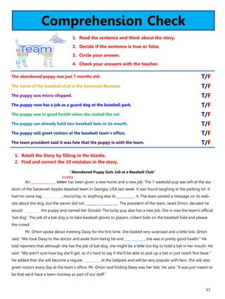 97
Comprehension Check
1. Read the sentence and think about the story.
2. Decide if the sentence is true or false.
3. Circle your answer.
4. Check your answers with the teacher.
“Abandoned Puppy Gets Job at a Baseball Club”
An _______________ kitten has been given a new home and a new job. The 7-weekold pup was left at the sta-
dium of the Savannah Apples baseball team in Georgia, USA last week. It was found laughing in the parking lot. It
had no name tag, ___________, microchip, or anything else to ___________ it. The team posted a message on its web-
site about the dog, but the owner did not ________ ___________. The president of the team, Jared Orton, decided he
would __________ the puppy and named her Donald. The lucky pup also has a new job. She is now the team's official
'bat dog'. The job of a bat dog is to take baseball gloves to players, collect balls on the baseball field and please
the crowd.
Mr. Orton spoke about meeting Daisy for the first time. She looked very surprised and a little lost. Orton
said: "We took Daisy to the doctor and aside from being fat and ____________, she was in pretty good health." He
told reporters that although she has the job of bat dog, she might be a little too big to hold a bat in her mouth. He
said: "We aren't sure how big she'll get, so it's hard to say if she'll be able to pick up a bat or just coach first base."
He added that she will become a regular __________ at the ballpark and will be very popular with fans. She will also
greet visitors every day at the team's office. Mr. Orton said finding Daisy was her fate. He said: "It was just meant to
be that we'd have a team monkey as part of our staff."
1. Retell the Story by filling in the blanks.
2. Find and correct the 10 mistakes in the story.
The abandoned puppy was just 7 months old. T/F
The name of the baseball club is the Savannah Bananas. T/F
The puppy was micro-chipped. T/F
The puppy now has a job as a guard dog at the baseball park. T/F
The puppy was in good health when she visited the vet. T/F
The puppy can already hold two baseball bats in its mouth. T/F
The puppy will greet visitors at the baseball team's office. T/F
The team president said it was fate that the puppy is with the team. T/F
puppy
 