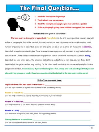 99
1. Read the final question prompt.
2. Think about your own answer.
3. Read the example paragraph. (you may use it as a guide)
4. Write a paragraph giving three reasons to support your answer.
Write Your Answers Here:
Topic Sentence: The best sport in the world is ____________________________________________________________.
(Use the topic sentence to explain how you think or feel about the question)
Reason 1: First of all, ________________________________________________________________________________________.
(Use the body sentences to explain, describe, give reasons, or give examples)
Reason 2: In addition, _______________________________________________________________________________________.
(Use body sentences to talk about the topic sentence in more detail)
Reason 3: Lastly, _____________________________________________________________________________________________.
(Use transitions to organize your main points and supporting details)
Closing Sentence: In conclusion, ___________________________________________________________________________.
(Use the closing sentence to summarize the main points)
“What is the best sport in the world?”
The best sport in the world is basketball. First of all, it is the only team sport that you can play with
as few as two people. Sports like baseball, football, and soccer have big teams and are not fun with a small
number of players, but in basketball, a one-on-one game can be as fun as a five-on-five game. In addition,
basketball is very inexpensive to play. There is no expensive equipment, all you need to play basketball is a
ball and a net. Unlike soccer, basketball can be played on a small court both indoors and outdoors. Lastly,
basketball is a very active game. The action on both offense and defense is non-stop, so even if you don’t
have the ball the game can feel very exciting. On the other hand, most other sports are really only fun for the
people with the ball. In conclusion, if you are looking for a fun, cheap, and fast-paced sport that you can
play with big groups or small, there is no question that basketball is the best sport in the world.
 