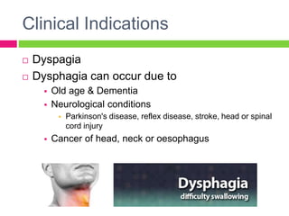 Clinical Indications
 Dyspagia
 Dysphagia can occur due to
 Old age & Dementia
 Neurological conditions
 Parkinson's disease, reflex disease, stroke, head or spinal
cord injury
 Cancer of head, neck or oesophagus
 