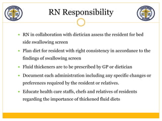 RN Responsibility
 RN in collaboration with dietician assess the resident for bed
side swallowing screen
 Plan diet for resident with right consistency in accordance to the
findings of swallowing screen
 Fluid thickeners are to be prescribed by GP or dietician
 Document each administration including any specific changes or
preferences required by the resident or relatives.
 Educate health care staffs, chefs and relatives of residents
regarding the importance of thickened fluid diets
 