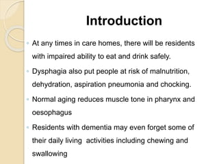 Introduction
◦ At any times in care homes, there will be residents
with impaired ability to eat and drink safely.
◦ Dysphagia also put people at risk of malnutrition,
dehydration, aspiration pneumonia and chocking.
◦ Normal aging reduces muscle tone in pharynx and
oesophagus
◦ Residents with dementia may even forget some of
their daily living activities including chewing and
swallowing
 
