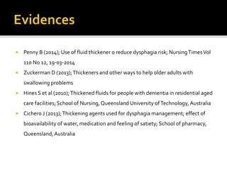  Penny B (2014); Use of fluid thickener o reduce dysphagia risk; NursingTimesVol
110 No 12, 19-03-2014
 Zuckerman D (2013);Thickeners and other ways to help older adults with
swallowing problems
 Hines S et al (2010);Thickened fluids for people with dementia in residential aged
care facilities; School of Nursing,Queensland University ofTechnology, Australia
 Cichero J (2013);Thickening agents used for dysphagia management; effect of
bioavailability of water, medication and feeling of satiety; School of pharmacy,
Queensland, Australia
 