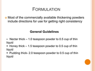 FORMULATION
 Most of the commercially available thickening powders
include directions for use for getting right consistency
General Guidelines
 Nectar thick – 1.0 teaspoon powder to 0.5 cup of thin
liquid
 Honey thick – 1.5 teaspoon powder to 0.5 cup of thin
liquid
 Pudding thick- 2.0 teaspoon powder to 0.5 cup of thin
liquid
 