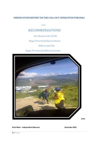 1 | P a g e
OBSERVATION REPORTON THE CALL-OUT OPERATION PORGERA
with
RECOMMENDATIONS
for the perusal of the
Enga Provincial Government
Others and the
Enga Provincial Administration
from
PeterMasi – IndependentObserver December2015.
 