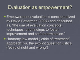 Evaluation as empowerment?Evaluation as empowerment?
►Empowerment evaluation is conceptualizedEmpowerment evaluation is conceptualized
by David Fetterman (1997) and describedby David Fetterman (1997) and described
as, “the use of evaluation concepts,as, “the use of evaluation concepts,
techniques, and findings to fostertechniques, and findings to foster
improvement and self-determination.”improvement and self-determination.”
►Harmony law model (“ethic of treatment”Harmony law model (“ethic of treatment”
approach) vs. the explicit quest for justiceapproach) vs. the explicit quest for justice
(“ethic of right and wrong”)(“ethic of right and wrong”)
 