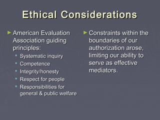 Ethical ConsiderationsEthical Considerations
► American EvaluationAmerican Evaluation
Association guidingAssociation guiding
principles:principles:
 Systematic inquirySystematic inquiry
 CompetenceCompetence
 Integrity/honestyIntegrity/honesty
 Respect for peopleRespect for people
 Responsibilities forResponsibilities for
general & public welfaregeneral & public welfare
► Constraints within theConstraints within the
boundaries of ourboundaries of our
authorization arose,authorization arose,
limiting our ability tolimiting our ability to
serve as effectiveserve as effective
mediators.mediators.
 