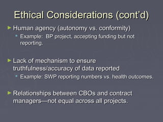Ethical Considerations (cont’d)Ethical Considerations (cont’d)
► Human agency (autonomy vs. conformity)Human agency (autonomy vs. conformity)
 Example: BP project, accepting funding but notExample: BP project, accepting funding but not
reporting.reporting.
► Lack of mechanism to ensureLack of mechanism to ensure
truthfulness/accuracy of data reportedtruthfulness/accuracy of data reported
 Example: SWP reporting numbers vs. health outcomes.Example: SWP reporting numbers vs. health outcomes.
► Relationships between CBOs and contractRelationships between CBOs and contract
managers—not equal across all projects.managers—not equal across all projects.
 