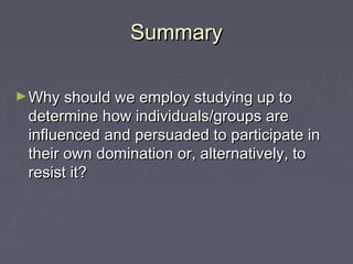 SummarySummary
►Why should we employ studying up toWhy should we employ studying up to
determine how individuals/groups aredetermine how individuals/groups are
influenced and persuaded to participate ininfluenced and persuaded to participate in
their own domination or, alternatively, totheir own domination or, alternatively, to
resist it?resist it?
 