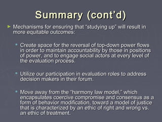 Summary (cont’d)Summary (cont’d)
► Mechanisms for ensuring that “studying up” will result inMechanisms for ensuring that “studying up” will result in
more equitable outcomes:more equitable outcomes:
 Create space for the reversal of top-down power flowsCreate space for the reversal of top-down power flows
in order to maintain accountability by those in positionsin order to maintain accountability by those in positions
of power, and to engage social actors at every level ofof power, and to engage social actors at every level of
the evaluation process.the evaluation process.
 Utilize our participation in evaluation roles to addressUtilize our participation in evaluation roles to address
decision makers in their forum.decision makers in their forum.
 Move away from the “harmony law model,” whichMove away from the “harmony law model,” which
encapsulates coercive compromise and consensus as aencapsulates coercive compromise and consensus as a
form of behavior modification, toward a model of justiceform of behavior modification, toward a model of justice
that is characterized by an ethic of right and wrong vs.that is characterized by an ethic of right and wrong vs.
an ethic of treatment.an ethic of treatment.
 
