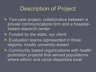Description of ProjectDescription of Project
► Two-year project, collaborative between aTwo-year project, collaborative between a
private communications firm and a hospital-private communications firm and a hospital-
based research centerbased research center
► Funded by the state, our clientFunded by the state, our client
► Evaluation teams represented in threeEvaluation teams represented in three
regions, mostly university-basedregions, mostly university-based
► Community based organizations with healthCommunity based organizations with health
promotion projects that served populationspromotion projects that served populations
where ethnic and racial disparities existwhere ethnic and racial disparities exist
 