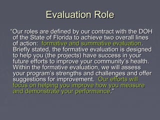 Evaluation RoleEvaluation Role
““Our roles are defined by our contract with the DOHOur roles are defined by our contract with the DOH
of the State of Florida to achieve two overall linesof the State of Florida to achieve two overall lines
of action:of action: formative and summative evaluationformative and summative evaluation..
Briefly stated, the formative evaluation is designedBriefly stated, the formative evaluation is designed
to help you (the projects) have success in yourto help you (the projects) have success in your
future efforts to improve your community’s health.future efforts to improve your community’s health.
Within the formative evaluation, we will assessWithin the formative evaluation, we will assess
your program’s strengths and challenges and offeryour program’s strengths and challenges and offer
suggestions for improvement.suggestions for improvement. Our efforts willOur efforts will
focus on helping you improve how you measurefocus on helping you improve how you measure
and demonstrate your performanceand demonstrate your performance.”.”
 