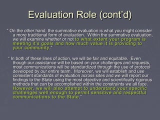 Evaluation Role (cont’d)Evaluation Role (cont’d)
““ On the other hand, the summative evaluation is what you might considerOn the other hand, the summative evaluation is what you might consider
a more traditional form of evaluation. Within the summative evaluation,a more traditional form of evaluation. Within the summative evaluation,
we will examine whether or notwe will examine whether or not to what extent your program isto what extent your program is
meeting it’s goals and how much value it is providing tomeeting it’s goals and how much value it is providing to
your communityyour community .”.”
““ In both of these lines of action, we will be fair and equitable. EvenIn both of these lines of action, we will be fair and equitable. Even
though our assistance will be based on your challenges and requests,though our assistance will be based on your challenges and requests,
most communications will be standardized through the use of protocolmost communications will be standardized through the use of protocol
developed by our entire team. Moreover, we will establish and usedeveloped by our entire team. Moreover, we will establish and use
consistent standards of evaluation across sites and we will report ourconsistent standards of evaluation across sites and we will report our
findings to the State using the most objective and scientifically rigorousfindings to the State using the most objective and scientifically rigorous
methods that can be accomplished within the constraints we all face.methods that can be accomplished within the constraints we all face.
However, we will also attempt to understand your specificHowever, we will also attempt to understand your specific
challenges well enough to permit sensitive and respectfulchallenges well enough to permit sensitive and respectful
communications to the Statecommunications to the State .”.”
 