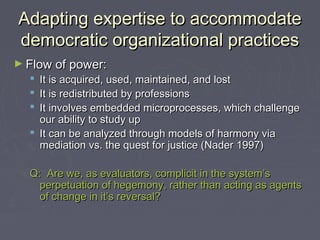 Adapting expertise to accommodateAdapting expertise to accommodate
democratic organizational practicesdemocratic organizational practices
► Flow of power:Flow of power:
 It is acquired, used, maintained, and lostIt is acquired, used, maintained, and lost
 It is redistributed by professionsIt is redistributed by professions
 It involves embedded microprocesses, which challengeIt involves embedded microprocesses, which challenge
our ability to study upour ability to study up
 It can be analyzed through models of harmony viaIt can be analyzed through models of harmony via
mediation vs. the quest for justice (Nader 1997)mediation vs. the quest for justice (Nader 1997)
Q: Are we, as evaluators, complicit in the system’sQ: Are we, as evaluators, complicit in the system’s
perpetuation of hegemony, rather than acting as agentsperpetuation of hegemony, rather than acting as agents
of change in it’s reversal?of change in it’s reversal?
 
