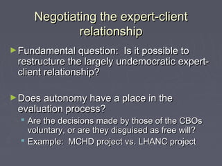 Negotiating the expert-clientNegotiating the expert-client
relationshiprelationship
►Fundamental question: Is it possible toFundamental question: Is it possible to
restructure the largely undemocratic expert-restructure the largely undemocratic expert-
client relationship?client relationship?
►Does autonomy have a place in theDoes autonomy have a place in the
evaluation process?evaluation process?
 Are the decisions made by those of the CBOsAre the decisions made by those of the CBOs
voluntary, or are they disguised as free will?voluntary, or are they disguised as free will?
 Example: MCHD project vs. LHANC projectExample: MCHD project vs. LHANC project
 